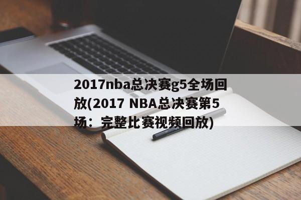 2017nba总决赛g5全场回放(2017 NBA总决赛第5场：完整比赛视频回放)