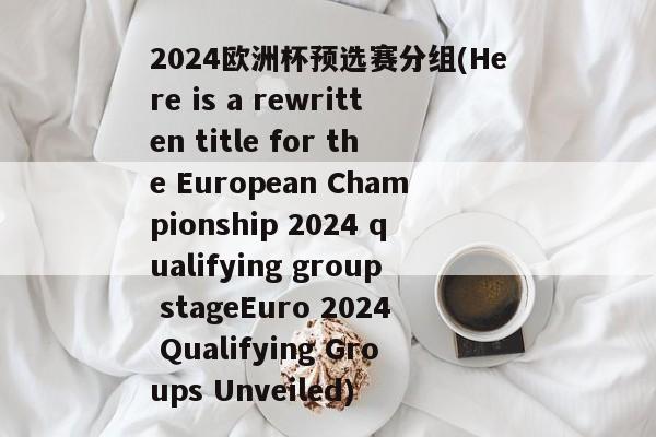 2024欧洲杯预选赛分组(Here is a rewritten title for the European Championship 2024 qualifying group stageEuro 2024 Qualifying Groups Unveiled)